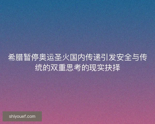 希腊暂停奥运圣火国内传递引发安全与传统的双重思考的现实抉择
